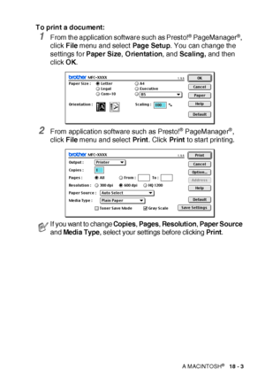 Page 302USING YOUR MFC WITH A MACINTOSH®   18 - 3
To print a document:
1From the application software such as Prest o!® PageManager®, 
click File menu and select Pag e Setu p. You can change the 
settings for Paper Size, Orientation, and Scaling, and then 
click OK.
2From applicat ion software such as Presto!® PageManager®, 
click File menu and select Pr int. Click Pr int to start printing.
 If you want to change Copies, Pages, Resolution, Paper Source 
and Media Type, select your settings before clicking Print.
 