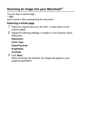 Page 32118 - 22   USING YOUR MFC WITH A MACINTOSH®
Scanning an image into your Macintosh®
You can scan a whole page
—OR—
scan a portion after prescanning the document.
Scanning a whole page
1Place the original face up in the ADF, or face down on t he 
scanner glass.
2Adjust the following settings, if needed, in the Scanner Setup 
dialog box:
Resolution
Color Type
Scanning Area
Brightness
Contrast
3Click St ar t.
When scanning has finished, the image will appear in your 
graphics application.
 