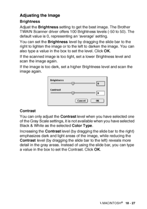 Page 326USING YOUR MFC WITH A MACINTOSH®   18 - 27
Adjusting the Image
Brightness
Adjust the Bright nes s setting to get the best image. The Brother 
TWAIN Scanner driver offers 100 Brightness levels (-50 to 50). The 
default value is 0, representing an ‘average’ set ting.
You can set the Bright ness level by dragging the slide bar to the 
right to lighten the image or to the left  to darken the image. You can 
also type a value in the box to set the level. Click OK.
If t he scanned image is too light, set a...