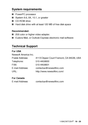 Page 328USING YOUR MFC WITH A MACINTOSH®   18 - 29
System requirements 
■PowerPC processor 
■System 8.6, 9X, 10.1, or greater 
■CD-ROM drive 
■Hard disk drive with at least 120 MB of free disk space 
Recommended: 
■256 color or higher video adapter. 
■Eudora Mail, or Outlook Express electronic mail software 
Technical Support 
For USA
Newsoft America Inc.
Postal Address: 4113 Clipper Court Fremont, CA 94538, USA
Telephone: 510-4458600
FAX: 510-4458601
E-mail Address:  contactus@newsoftinc.com
URL:...