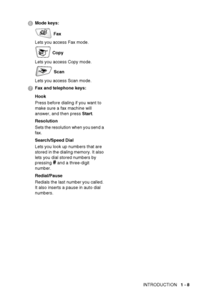 Page 34INTRODUCTION   1 - 8
6 Mode keys:
 Fax
Lets you access Fax mode.
 Copy
Lets you access Copy mode.
 Scan
Lets you access Scan mode.
7 Fax and telephone keys:
Hook
Press before dialing if you want to 
make sure a fax machine will 
answer, and then press Start.
Resolution
Sets the resolution when you send a 
fax.
Search/Speed Dial
Lets you look up numbers that are 
stored  in the dialing memory. It  also 
lets you dial stored numbers by 
pressing 
# and a three-digit 
number.
Redial/Pause
Redials the last...