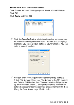 Page 333NE TWOR K S CA NN ING ( WIN DOWS® 98/98SE/ME/2000 PROFESSIONAL AND XP ONLY)   19 - 3
Search from a list of available device
Click Browse and select t he appropriate device you want to use.
Click OK.
Click Apply and then OK.
3Click the Scan To Button tab in the dialog box and enter your 
PC Name in the Display Name field. The MFCs LCD displays 
t he Name you enter. Default setting is your PC Name. You can 
enter a name if you like.
4You can avoid receiving unwanted documents by sett ing a 
4-digit PIN...