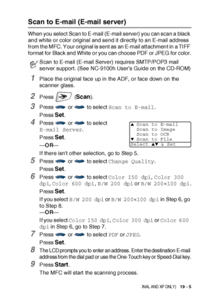 Page 335NE TWOR K S CA NN ING ( WIN DOWS® 98/98SE/ME/2000 PROFESSIONAL AND XP ONLY)   19 - 5
Scan to E-mail (E-mail server)
When you select Scan to E-mail (E-mail server) you can scan a black 
and white or color original and send it directly to an E-mail address 
from t he MFC. Your original is sent as an E-mail att achment in a TI FF 
format for Black and White or you can choose PDF or JPEG for color.
1Place the original face up in the ADF, or face down on the 
scanner glass.
2Press  (Scan).
3Press   or   to...