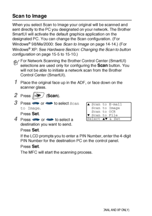 Page 33619 - 6   NETWORK SCANNING (WINDOWS® 98/98SE/ME/2000 PROFESSIONAL AND XP ONLY)
Scan to Image
When you select Scan t o Image your original will be scanned and 
sent directly to the PC you designated on your network. The Brother 
SmartUI will activate the default graphics application on t he 
designated PC. You can change the Scan configuration. (For 
Windows
® 98/Me/ 2000: See Scan to Image on page 14-14.) (For 
Windows
® XP: See Hardware Sect ion: Changing the Scan to butt on 
configuration on page 15-5...