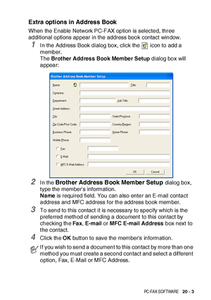 Page 341BROTHER NETWORK PC-FAX SOFTWARE   20 - 3
Extra options in Address Book
When the Enable Network PC-FAX option is selected, three 
additional options appear in the address book contact window.
1I n the Address Book dialog box, click the   icon to add a 
member. 
The Brother Address Book Member Setup dialog box will 
appear:
2I n the Brother Address Book Member Setup dialog box, 
t ype the members information.
Name is required field.  You can also enter an E-mail contact 
address and MFC address f or the...