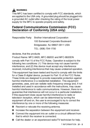 Page 347IMPORTANT INFORMATION   21 - 3
WARNING
This MFC has been cert if ied to comply with FCC standards, which 
are applied to the USA only. A grounded plug should be plugged into 
a grounded AC out let after checking the rating of the local power 
supply for t he MFC to operat e properly and safely.
Federal Communications Commission (FCC) 
Declaration of Conformity (USA only)
declares, that the products
Product Name: MFC-8420, MFC-8820D and MFC-8820DN
comply with Part 15 of the FCC Rules.  Operation is...