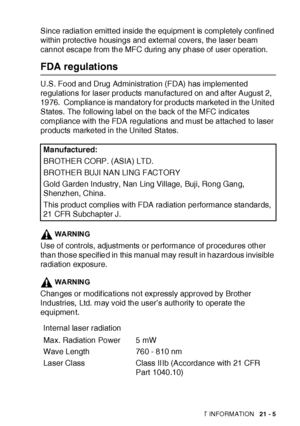 Page 349IMPORTANT INFORMATION   21 - 5
Since radiation emitt ed inside the equipment is completely confined 
within protect ive housings and external covers, the laser beam 
cannot escape from the MFC during any phase of  user operation.
FDA regulations
U.S. Food and Drug Administrat ion (FDA) has implement ed 
regulations for laser products manufactured on and after August 2, 
1976.  Compliance is mandatory f or products marketed in the United 
States.  The following label on the back of the MFC indicates...