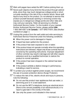 Page 351IMPORTANT INFORMATION   21 - 7
13Wait until pages have exited the MFC before picking them up.
14Never push objects of any kind into this product through cabinet 
slots, since they may touch dangerous voltage points or short 
out parts resulting in the risk of fire or electric shock. Never spill 
liquid of any kind on t he product. Do not at tempt to service this 
product yourself because opening or removing covers may 
expose you to dangerous volt age points and other risks and 
may void your warranty....