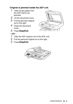 Page 357TROUBLESHOOTING AND ROUTINE MAINTENANCE   22 - 5
Original is jammed inside the ADF unit.
1Take out any paper f rom 
t he ADF that is not 
jammed.
2Lift the document cover.
3Pull t he jammed original 
out to the right.
4Close the document 
cover.
5Press Stop/Exit.
—OR—
1Take t he ADF support out of  the ADF unit.
2Pull the jammed original out  to the right .
3Press Stop/Exit.
 