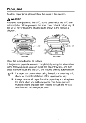 Page 35822 - 6   TROUBLESHOOTING AND ROUTINE MAINTENANCE
Paper jams
To clear paper jams, please follow the steps in this section.
WARNING
Af ter you have just used the MFC, some parts inside the MFC are 
extremely hot. When you open the front cover or back output tray of 
the MFC, never touch the shaded parts shown in the f ollowing 
diagram.
Clear the jammed paper as follows. 
If the jammed paper is removed completely by using t he inf ormation 
in the following steps, you can install the paper tray first, and...