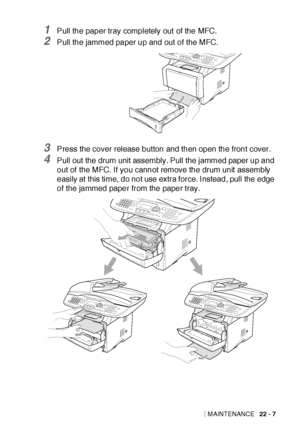 Page 359TROUBLESHOOTING AND ROUTINE MAINTENANCE   22 - 7
1Pull the paper tray completely out  of the MFC.
2Pull the jammed paper up and out of the MFC.
3Press the cover release button and then open the front cover.
4Pull out the drum unit assembly. Pull the jammed paper up and 
out of the MFC. If you cannot remove the drum unit  assembly 
easily at this time, do not use extra force. I nstead, pull the edge 
of the jammed paper from the paper tray.
 