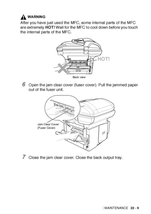 Page 361TROUBLESHOOTING AND ROUTINE MAINTENANCE   22 - 9
WARNING
After you have just used the MFC, some internal parts of the MFC 
are extremely HOT! Wait for the MFC t o cool down before you touch 
the internal parts of the MFC.
6O pen the jam clear cover (fuser cover). Pull the jammed paper 
out of the fuser unit .
7Close the jam clear cover. Close the back out put tray.
HOT!
Back view
Jam Clear Cover
(Fuser Cover)
 