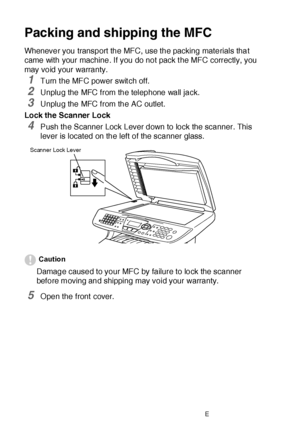 Page 37422 - 22   TROUBLESHOOTING AND ROUTINE MAINTENANCE
Packing and shipping the MFC
Whenever you transport the MFC, use the packing materials that 
came with your machine. If you do not pack t he MFC correctly, you 
may void your warranty.
1Turn t he MFC power swit ch off.
2Unplug the MFC from the telephone wall jack.
3Unplug the MFC from the AC outlet.
Lock the Scanner Lock
4Push the Scanner Lock Lever down to lock the scanner. This 
lever is located on the left of the scanner glass.
Caution
Damage caused to...