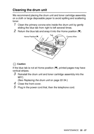 Page 379TROUBLESHOOTING AND ROUTINE MAINTENANCE   22 - 27
Cleaning the drum unit
We recommend placing the drum unit and toner cart ridge assembly 
on a cloth or large disposable paper to avoid spilling and scattering 
toner.
1Clean the primary corona wire inside the drum unit by gent ly 
sliding the blue tab from right  to left several t imes.
2Return the blue tab and snap it into the Home position (▼). 
Caution
If t he blue tab is not at Home posit ion (▼), printed pages may have 
vertical stripes.
3Reinstall...