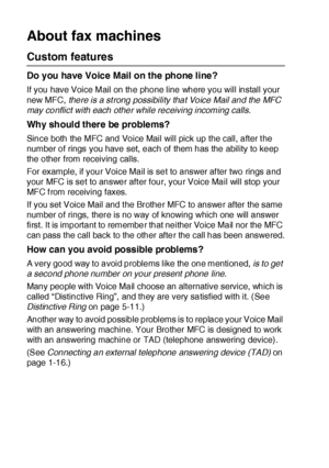 Page 391 - 13   INTRODUCTION
About fax machines
Custom features
Do you have Voice Mail on the phone line?
If you have Voice Mail on the phone line where you will install your 
new MFC, there is a strong possibility that Voice Mail and the MFC 
may conflict with each other while receiving incoming calls.
Why should there be problems?
Since both the MFC and Voice Mail will pick up the call, after the 
number of rings you have set, each of them has the ability to keep 
the other from receiving calls.
For example,...