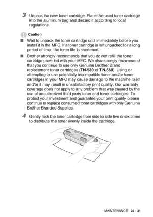 Page 383TROUBLESHOOTING AND ROUTINE MAINTENANCE   22 - 31
3Unpack the new toner cartridge. Place t he used toner cartridge 
into the aluminum bag and discard it according to local 
regulations. 
Caution
■Wait to unpack the toner cartridge unt il immediat ely before you 
install it in t he MFC. If a toner cartridge is left unpacked for a long 
period of time, t he toner life is shortened.
■Brother strongly recommends t hat you do not ref ill the toner 
cartridge provided with your MFC.  We also strongly recommend...