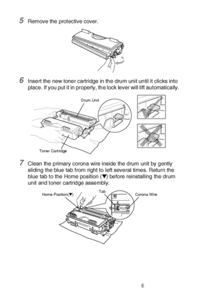 Page 38422 - 32   TROUBLESHOOTING AND ROUTINE MAINTENANCE
5Remove the protective cover. 
6Insert the new toner cartridge in the drum unit until it clicks into 
place. If you put it in properly, the lock lever will lift automatically.
7Clean the primary corona wire inside the drum unit by gently 
sliding the blue tab f rom right to left several times. Return the 
blue tab t o the Home position (▼) before reinstalling the drum 
unit  and t oner cartridge assembly.
Toner CartridgeDrum Unit
Corona WireTabHome...