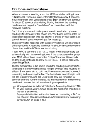 Page 40INTRODUCTION   1 - 14
Fax tones and handshake
When someone is sending a f ax, the MFC sends fax calling tones 
(CNG tones).  These are quiet, intermit tent beeps every 4-seconds.  
You’ll hear them after you dial and press 
Start and they will cont inue 
for about 60 seconds after dialing. During that time, the sending 
machine must begin the “handshake”, or connection, with the 
receiving machine.
Each time you use aut omatic procedures to send a fax, you are 
sending CNG tones over the phone line....