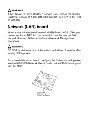 Page 39323 - 4   OPTIONAL ACCESSORIES
WARNING
If the St atus LED turns Red for a Service Error, please call Brother 
Customer Service at: 1-800-284-4329 (in USA) or 1-877-BROTHER 
(in Canada).
Network (LAN) board
When you add the optional Network (LAN) Board (NC-9100h), you 
can connect your MFC into t he network to use the Internet FAX, 
Network Scanner, Network Printer and Network Management 
operations.
WARNING
DO NOT touch the surface of the main board within 15 minutes af ter 
turning off the power.
For...