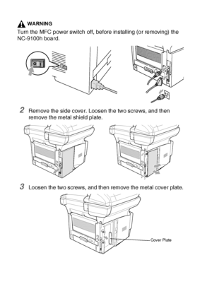 Page 39523 - 6   OPTIONAL ACCESSORIES
WARNING
Turn the MFC power switch off, before installing (or removing) the 
NC-9100h board.
2Remove the side cover. Loosen the two screws, and then 
remove the metal shield plate.
3Loosen the two screws, and then remove the met al cover plate.
Cover Plate
 