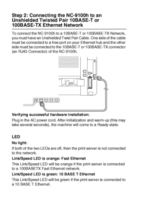 Page 39723 - 8   OPTIONAL ACCESSORIES
Step 2: Connecting the NC-9100h to an 
Unshielded Twisted Pair 10BASE-T or 
100BASE-TX Ethernet Network
To connect the NC-9100h to a 10BASE-T or 100BASE-TX Network, 
you must have an Unshielded Twist Pair Cable.  One side of  the cable 
must be connected to a free port on your Ethernet hub and the other 
side must be connected to the 10BASE-T or 100BASE-TX connector 
(an RJ45 Connector) of the NC-9100h.
Verifying successful hardware I nstallati on:
Plug in the AC power cord....