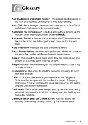 Page 399GLOSSARY   G - 1
G
ADF ( Automat ic Document  Fee der)  The original can be placed in 
t he ADF and scanned one page at a time automat ically.
Auto Dial List  A listing of names and numbers stored in One-Touch 
and Speed-Dial memory, in numerical order.
Automatic fax transmission  Sending a fax wit hout picking up the 
handset of an external phone (or pressing 
Hook).
Automatic Redial  A feature that enables your MFC to redial the last  
f ax number if the fax did not go through because the line was...