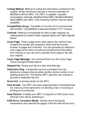 Page 400G - 2   GLOSSARY
Codi ng Method  Met hod of coding the inf ormation contained in the 
original. All fax machines must use a minimum standard of 
Modified Huff man (MH). Your MFC is capable of greater 
compression methods, Modified Read (MR), Modified Modified 
Read (MMR) and JBIG , if the receiving machine has the same 
capability.
Compatibility Group  The ability of one fax unit to communicate 
with another. Compatibility is assured between ITU-T Groups.
Cont ra st  Setting to compensate for dark or...