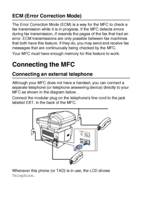 Page 411 - 15   INTRODUCTION
ECM (Error Correction Mode)
The Error Correction Mode (ECM) is a way for the MFC to check a 
fax transmission while it is in progress. If the MFC detects errors 
during fax transmission, if resends the pages of the fax that had an 
error. ECM transmissions are only possible between fax machines 
that both have this feature. If t hey do, you may send and receive fax 
messages that are continuously being checked by the MFC.
Your MFC must have enough memory for this feature to work....