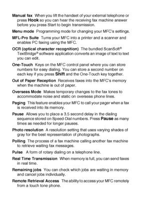 Page 402G - 4   GLOSSARY
Manual fax  When you lift the handset of your ext ernal telephone or 
press 
Hook so you can hear t he receiving fax machine answer 
before you press Start t o begin transmission.
Menu mode  Programming mode for changing your MFC’s settings.
MFL-Pro Suite  Turns your MFC into a printer and a scanner and 
enables PC faxing using the MFC.
OCR (optical character recognition)  The bundled ScanSoft
® 
TextBridge® software application converts an image of text to text  
you can edit .
One...