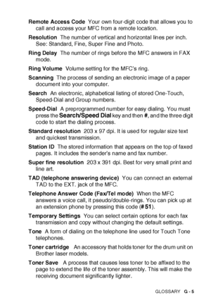 Page 403GLOSSARY   G - 5
Remote Access Code  Your own four-digit code that allows you to 
call and access your MFC from a remote location.
Resolution  The number of vert ical and horizontal lines per inch. 
See: St andard, Fine, Super Fine and Photo.
Ring Delay  The number of rings before the MFC answers in FAX 
mode.
Ring Volume  Volume set ting for the MFC’s ring.
Scanning  The process of  sending an electronic image of a paper 
document into your computer.
Search  An electronic, alphabetical listing of stored...