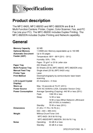 Page 405SPECIFICATIONS   S - 1
S
Product description
The MFC-8420, MFC-8820D and MFC-8820DN are 5 i n 1 
Multi-Function Centers: Printer, Copier, Color Scanner, Fax, and PC 
Fax (via your PC). The MFC-8820D includes Duplex Printing. The 
MFC-8820DN includes Duplex Printing and Network capabilit y.
General
Specifications
Memory Capacity32 MB 
Optional Memory1 DIMM slot; Memory expandable up to 160 MB
Automatic Document 
Feeder (ADF)Up to 50 pages
Temperature: 68
°F - 86°F (20°C  - 30°C)
Humidity: 50% - 70%
Paper:...