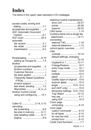 Page 413INDEX I - 1
Index
The items in the upper case represent LCD messages.
A
access codes, st oring and 
dialing ................................ 7-7
accessories and supplies ........ii
ADF (Automatic Document 
Feeder) ............................. 6-1
ADF cover  ......................... 22-4
automat ic
fax receive ........................ 5-1
fax redial ........................... 6-8
transmission .....................6-5
B
Broadcasting ..................... 6-16
setting up Groups for ........ 7-4
Brother...