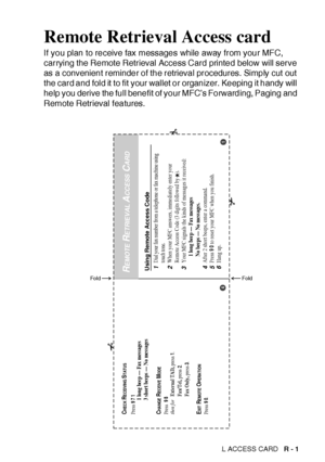 Page 418REMOTE RETRIEVAL ACCESS CARD   R - 1
Remote Retrieval Access card
If you plan to receive fax messages while away from your MFC, 
carrying the Remote Retrieval Access Card printed below will serve 
as a convenient reminder of the retrieval procedures. Simply cut out 
the card and fold it  to fit your wallet or organizer. Keeping it handy will 
help you derive the full benefit of your MFC’s Forwarding, Paging and 
Remote Retrieval features.
Using Remote Access Code1Dial your fax number from a telephone or...