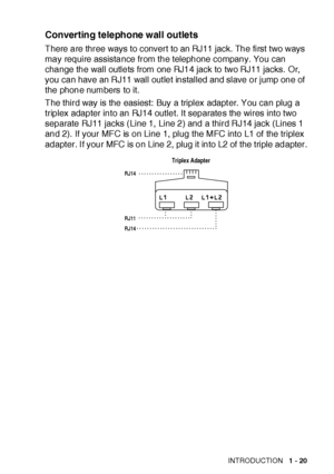 Page 46INTRODUCTION   1 - 20
Converting telephone wall outlets
There are three ways to convert to an RJ11 jack. The first two ways 
may require assistance from the telephone company. You can 
change the wall outlets from one RJ14 jack to two RJ11 jacks. Or, 
you can have an RJ11 wall out let installed and slave or jump one of 
the phone numbers to it.
The third way is the easiest: Buy a triplex adapt er. You can plug a 
triplex adapter into an RJ14 outlet. It separates the wires into two 
separate RJ11 jacks...