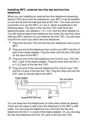 Page 471 - 21   INTRODUCTION
Installing MFC, external two-line tad and two-line 
telephone
When you are installing an external two-line telephone answering 
device (TAD) and a two-line telephone,  your MFC must be isolated 
on one line at bot h the wall jack and at the TAD. The most common 
connection is to put the MFC on Line 2, which is explained in the 
following steps. The back of the two-line TAD must have two 
telephone jacks: one labeled L1 or L1/L2, and the other labeled L2. 
You will need at least...