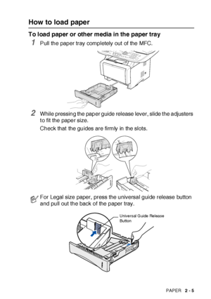 Page 53PAPER   2 - 5
How to load paper
To load paper or other media in the paper tray
1Pull the paper tray completely out  of the MFC.
2While pressing the paper guide release lever, slide t he adjusters 
t o fit the paper size.
Check that  the guides are firmly in the slot s.
For Legal size paper, press the universal guide release button 
and pull out the back of the paper tray.
Universal Guide  Release 
Button
 