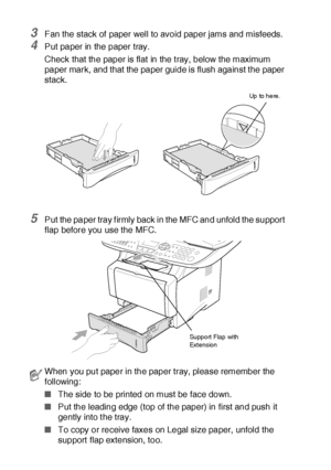 Page 542 - 6   PAPER
3Fan the stack of paper well to avoid paper jams and misfeeds.
4Put paper in the paper tray.
Check that the paper is flat  in the t ray, below the maximum 
paper mark, and that the paper guide is flush against t he paper 
stack.
5Put the paper tray f irmly back in the MFC and unfold the support 
flap before you use the MFC.
When you put paper in the paper tray, please remember the 
following:
■The side to be printed on must be face down.
■Put the leading edge (top of the paper) in first and...