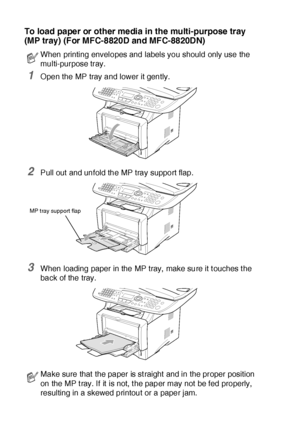 Page 562 - 8   PAPER
To load pa pe r or  other me dia in the multi-pur pose  tr ay 
(MP tray) (For MFC-8820D and MFC-8820DN)
1Open the MP tray and lower it gently.
2Pull out and unfold the MP tray support flap.
3When loading paper in the MP tray,  make sure it t ouches t he 
back of the tray.
When printing envelopes and labels you should only use the 
multi-purpose tray.
Make sure that the paper is st raight  and in the proper position 
on the MP t ray. If it  is not, t he paper may not be fed properly,...