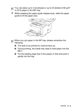 Page 57PAPER   2 - 9
4While pressing the paper-guide release lever,  slide the paper 
guide to fit the paper size.
You can place up to 3 envelopes or up to 50 sheets of 80 g/m2 
or 20 lb paper in the MP tray.
When you put paper in the MP tray, please remember the 
following:
■The side to be print ed on must be face up.
■During printing, the inside tray rises to f eed paper into the 
MFC.
■Put the leading edge (t op of the paper) in first and push it 
gently into the t ray.
 