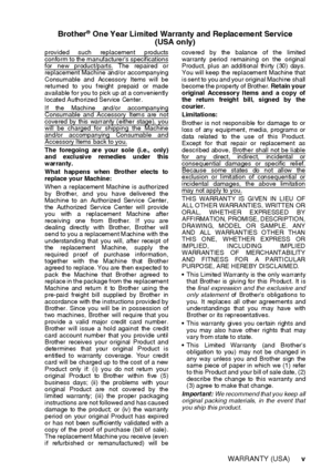 Page 7   v
Brother® One Year Limited Warranty and Re plac eme nt Service
(USA  on ly)
provided such replacement productsconform to the manufacturers specificationsfor new product/parts. The repaired or
replacement Machine and/or accompanying
Consumable and  Accessory  Items will be
returned to you freight prepaid  or made
available for you to pick up at a conveniently
located Authorized Service  Center. 
If the Machine and/or accompanying
Consumable and Accessory  Items are  notcovered by  this  warranty...