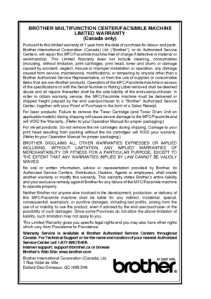 Page 8vi   
BROTHER MULTIFUNCT ION CENTER/F ACSIMILE MACHINE 
LIMITED WARRANTY  
(Canada  only)
Pursuant to this limited warranty of 1 year from the date of purchase for labour and parts,
Brother International  Corporation  (Canada) Ltd. (“Brother”), or its  Authorized  Service
Centers, will repair this MFC/Facsimile machine free of charge if defective in material or
workmanship. This Limited Warranty does not include cleaning, consumables
(including,  without limitation, print cartridges, print head, toner...