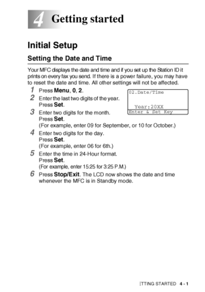 Page 74GETTING STARTED   4 - 1
4
Initial Setup
Setting the Date and Time
Your MFC di spl ays t he date and ti me and if  you set  up the St at ion ID i t 
pri nt s on every f ax  you send.  
I f t here is a power failure, you may have 
to reset the date and time. All other settings will not be affected.
1Press Menu, 0, 2.
2Enter the last two digits of the year. 
Press 
Set.
3Enter two digits for the month. 
Press 
Set. 
(For example, enter 09 for September, or 10 f or October.)
4Enter two digits for the day....