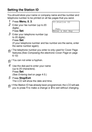 Page 754 - 2   GETTING STARTED
Setting the Station ID
You should store your name or company name and fax number and 
telephone number to be printed on all fax pages that you send.
1Press Menu, 0, 3.
2Enter your fax number (up t o 20 
digits). 
Press 
Set. 
3Enter your telephone number (up 
to 20 digits).
Press 
Set. 
(I f your t elephone number and fax number are the same, enter 
the same number again).
4Use the dial pad to enter your name 
(up to 20 characters). 
Press 
Set. 
(See Entering text on page 4-3.)...