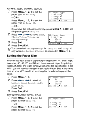 Page 794 - 6   GETTING STARTED
For MFC-8820D and MFC-8820DN
1Press Menu, 1, 2, 1 to set the 
paper t ype for MP Tray.
—OR—
Press 
Menu, 1, 2, 2 to set the 
paper t ype for Tray #1.
—OR—
If you have the optional paper tray, press 
Menu, 1, 2, 3 to set 
the paper type for Tray #2.
2Press   or   to select Thin, 
Plain, Thick, Thicker or 
Transparency.
3Press Set.
4Press Stop/Exit.
Setting the Paper Size
You can use eight sizes of paper f or printing copies: A4, letter, legal, 
execut ive, A5, A6, B5 and B6 and t...