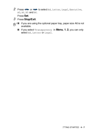 Page 80GETTING STARTED   4 - 7
2Press   or   to select A4, Letter, Legal, Executive, 
A5, 
A6, B5 and B6.
Press 
Set.
3Press Stop/Exit.
■If you are using the optional paper tray, paper size A6 is not 
available.
■If you select Transparency in 
Menu, 1, 2, you can only 
select A4, Letter or Legal.
 