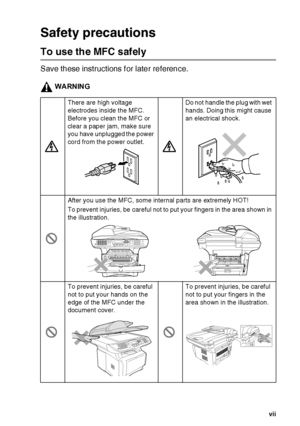 Page 9   vii
Safety precautions
To use the MFC safely
Save these instructions f or later reference.
WARNING
There are high voltage 
electrodes inside the MFC. 
Before you clean the MFC or 
clear a paper jam, make sure 
you have unplugged the power 
cord from the power outlet.Do not  handle the  plug with wet 
hands. Doing this might cause 
an electrical shock.
After you use the MFC, some internal parts are extremely HOT!
To prevent injuries, be  careful not to put your fingers in the area  shown in 
the...