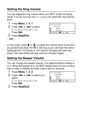 Page 814 - 8   GETTING STARTED
Setting the Ring Volume
You can adjust the ring volume when your MFC is idle (not being 
used). You can turn the ring Off or you can select the ring volume 
level.
1Press Menu, 1, 4, 1.
2Press   or   to select 
(Low, Med, High or Off). 
Press 
Set.
3Press Stop/Exit.
—OR—
 
In Fax mode, press   or    to adjust the volume level. Every time 
you press these keys, the MFC will ring so you can hear the active 
setting as the LCD shows it. The volume changes with each key 
press. The...