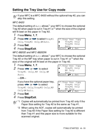 Page 84GETTING STARTED   4 - 11
Setting the Tray Use for Copy mode
MFC-8420
The default  set ting of Auto allows
*1 your MFC to choose the optional 
Tray #2 when paper is out in Tray #1 or*2 when the size of the original 
will fit best on the paper in Tray #2.
1Press Menu, 1, 7.
2Press  or  to sel ect Tray#1 
Only
, Tray#2 Only, or Auto.
3Press Set.
4Press Stop/Exit.
MFC-8820D and MFC-8820DN
The default  set ting of Auto allows
*1 your MFC to choose the optional 
Tray #2 or the MP tray when paper is out in Tray...