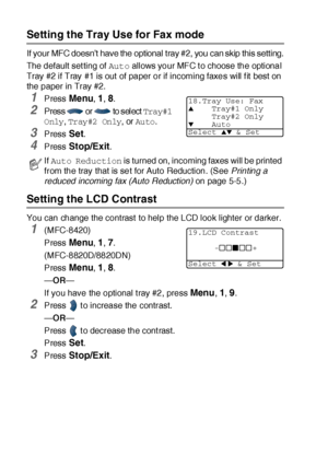 Page 854 - 12   GETTING STARTED
Setting the Tray Use for Fax mode
If your MFC doesn’t have the optional tray #2, you can skip this setting.
The default set ting of Auto allows your MFC t o choose the optional 
Tray #2 if Tray #1 is out  of paper or if incoming faxes will f it best on 
the paper in Tray #2.
1Press Menu, 1, 8.
2Pres s  or  to s el ect  Tray#1 
Only
, Tray#2 Only, or Auto.
3Press Set.
4Press Stop/Exit.
Setting the LCD Contrast
You can change the contrast to help the LCD look lighter or darker....