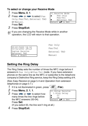 Page 875 - 2   SETUP RECEIVE
To select or change your Receive Mode
1Press Menu, 0, 1.
2Press   or   to select Fax 
Only, Fax/Tel, External TAD 
or Manual.
Press 
Set.
3Press Stop/Exit.
Setting the Ring Delay 
The Ring Delay sets the number of times the MFC rings bef ore it 
answers in Fax Only or Fax/Tel mode.  If you have ext ension 
phones on the same line as the MFC or subscribe to the telephone 
company’s Distinctive Ring service, keep t he Ring Delay set ting of 4. 
(See Easy Receive on page 5-4 and...